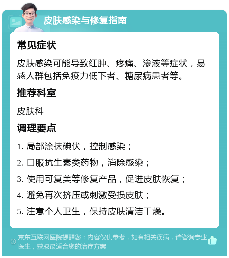 皮肤感染与修复指南 常见症状 皮肤感染可能导致红肿、疼痛、渗液等症状，易感人群包括免疫力低下者、糖尿病患者等。 推荐科室 皮肤科 调理要点 1. 局部涂抹碘伏，控制感染； 2. 口服抗生素类药物，消除感染； 3. 使用可复美等修复产品，促进皮肤恢复； 4. 避免再次挤压或刺激受损皮肤； 5. 注意个人卫生，保持皮肤清洁干燥。