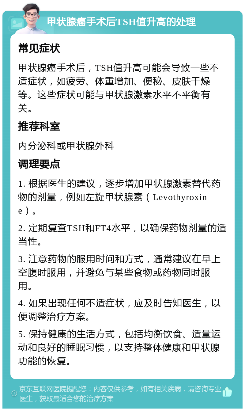 甲状腺癌手术后TSH值升高的处理 常见症状 甲状腺癌手术后，TSH值升高可能会导致一些不适症状，如疲劳、体重增加、便秘、皮肤干燥等。这些症状可能与甲状腺激素水平不平衡有关。 推荐科室 内分泌科或甲状腺外科 调理要点 1. 根据医生的建议，逐步增加甲状腺激素替代药物的剂量，例如左旋甲状腺素（Levothyroxine）。 2. 定期复查TSH和FT4水平，以确保药物剂量的适当性。 3. 注意药物的服用时间和方式，通常建议在早上空腹时服用，并避免与某些食物或药物同时服用。 4. 如果出现任何不适症状，应及时告知医生，以便调整治疗方案。 5. 保持健康的生活方式，包括均衡饮食、适量运动和良好的睡眠习惯，以支持整体健康和甲状腺功能的恢复。