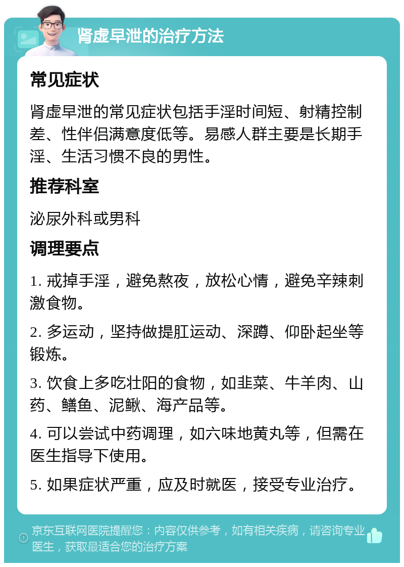 肾虚早泄的治疗方法 常见症状 肾虚早泄的常见症状包括手淫时间短、射精控制差、性伴侣满意度低等。易感人群主要是长期手淫、生活习惯不良的男性。 推荐科室 泌尿外科或男科 调理要点 1. 戒掉手淫，避免熬夜，放松心情，避免辛辣刺激食物。 2. 多运动，坚持做提肛运动、深蹲、仰卧起坐等锻炼。 3. 饮食上多吃壮阳的食物，如韭菜、牛羊肉、山药、鳝鱼、泥鳅、海产品等。 4. 可以尝试中药调理，如六味地黄丸等，但需在医生指导下使用。 5. 如果症状严重，应及时就医，接受专业治疗。