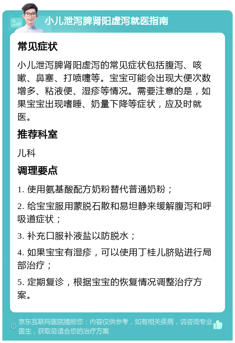 小儿泄泻脾肾阳虚泻就医指南 常见症状 小儿泄泻脾肾阳虚泻的常见症状包括腹泻、咳嗽、鼻塞、打喷嚏等。宝宝可能会出现大便次数增多、粘液便、湿疹等情况。需要注意的是，如果宝宝出现嗜睡、奶量下降等症状，应及时就医。 推荐科室 儿科 调理要点 1. 使用氨基酸配方奶粉替代普通奶粉； 2. 给宝宝服用蒙脱石散和易坦静来缓解腹泻和呼吸道症状； 3. 补充口服补液盐以防脱水； 4. 如果宝宝有湿疹，可以使用丁桂儿脐贴进行局部治疗； 5. 定期复诊，根据宝宝的恢复情况调整治疗方案。