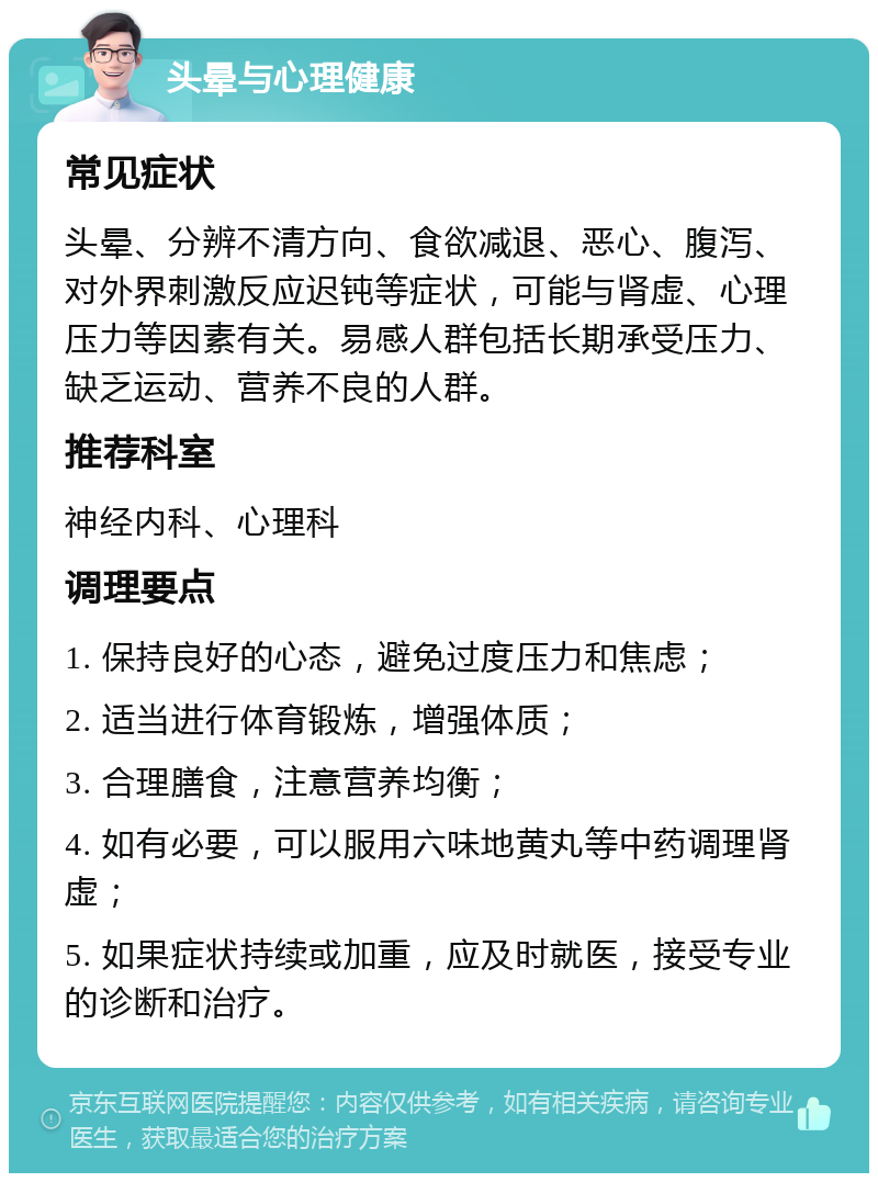 头晕与心理健康 常见症状 头晕、分辨不清方向、食欲减退、恶心、腹泻、对外界刺激反应迟钝等症状，可能与肾虚、心理压力等因素有关。易感人群包括长期承受压力、缺乏运动、营养不良的人群。 推荐科室 神经内科、心理科 调理要点 1. 保持良好的心态，避免过度压力和焦虑； 2. 适当进行体育锻炼，增强体质； 3. 合理膳食，注意营养均衡； 4. 如有必要，可以服用六味地黄丸等中药调理肾虚； 5. 如果症状持续或加重，应及时就医，接受专业的诊断和治疗。