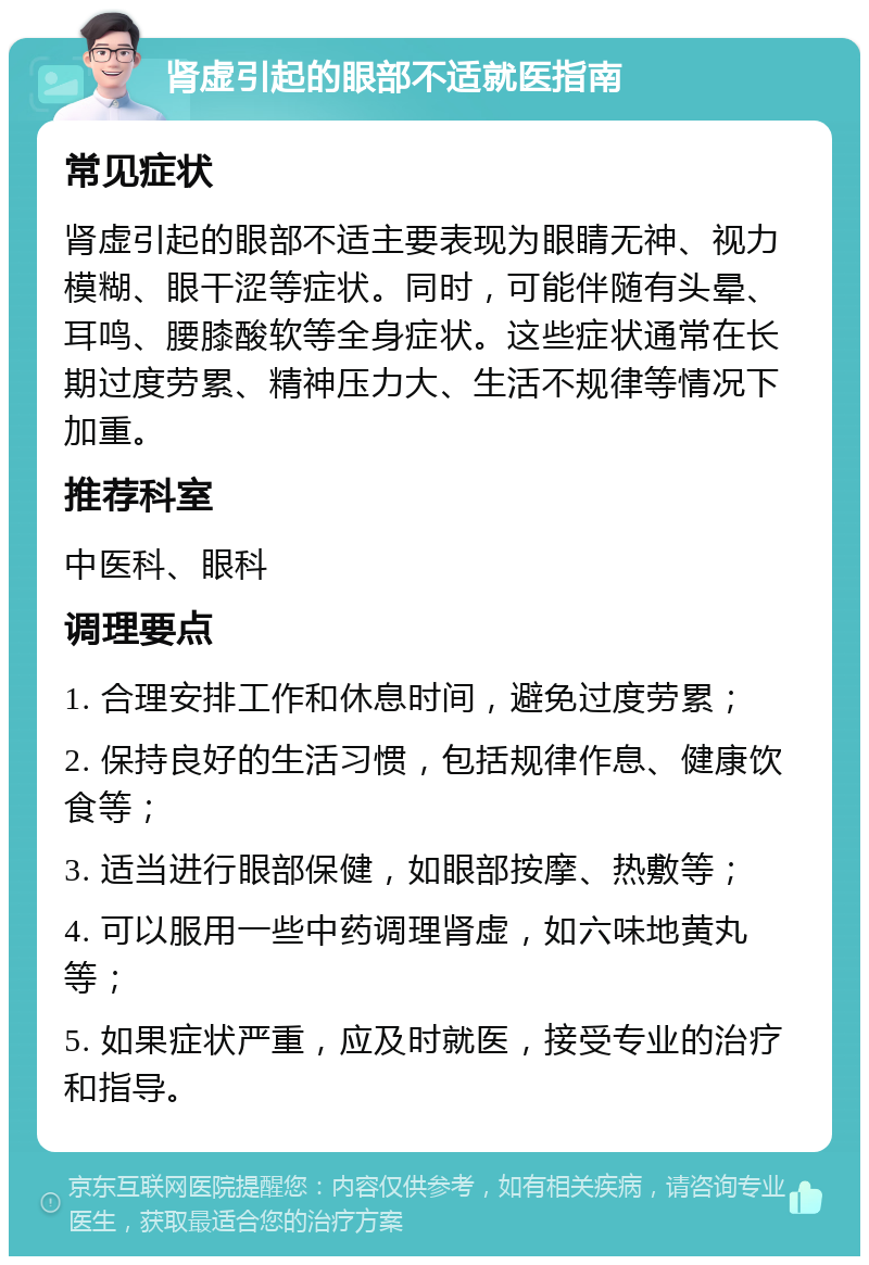 肾虚引起的眼部不适就医指南 常见症状 肾虚引起的眼部不适主要表现为眼睛无神、视力模糊、眼干涩等症状。同时，可能伴随有头晕、耳鸣、腰膝酸软等全身症状。这些症状通常在长期过度劳累、精神压力大、生活不规律等情况下加重。 推荐科室 中医科、眼科 调理要点 1. 合理安排工作和休息时间，避免过度劳累； 2. 保持良好的生活习惯，包括规律作息、健康饮食等； 3. 适当进行眼部保健，如眼部按摩、热敷等； 4. 可以服用一些中药调理肾虚，如六味地黄丸等； 5. 如果症状严重，应及时就医，接受专业的治疗和指导。