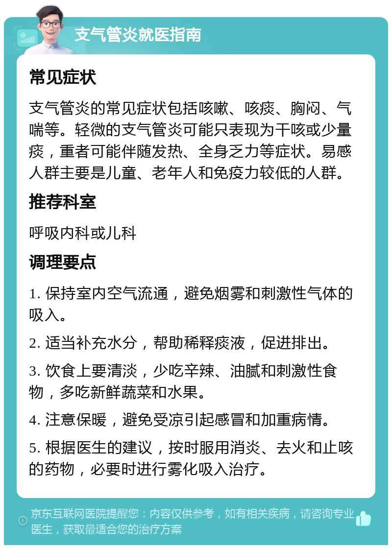 支气管炎就医指南 常见症状 支气管炎的常见症状包括咳嗽、咳痰、胸闷、气喘等。轻微的支气管炎可能只表现为干咳或少量痰，重者可能伴随发热、全身乏力等症状。易感人群主要是儿童、老年人和免疫力较低的人群。 推荐科室 呼吸内科或儿科 调理要点 1. 保持室内空气流通，避免烟雾和刺激性气体的吸入。 2. 适当补充水分，帮助稀释痰液，促进排出。 3. 饮食上要清淡，少吃辛辣、油腻和刺激性食物，多吃新鲜蔬菜和水果。 4. 注意保暖，避免受凉引起感冒和加重病情。 5. 根据医生的建议，按时服用消炎、去火和止咳的药物，必要时进行雾化吸入治疗。