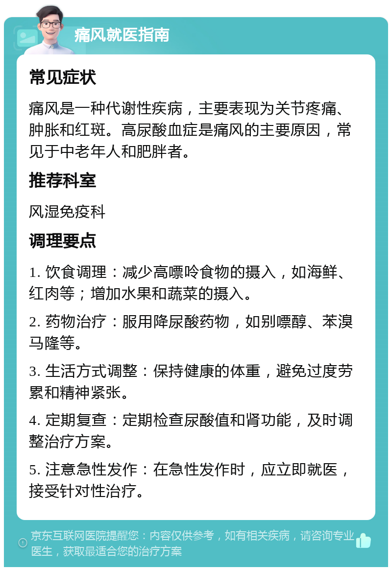 痛风就医指南 常见症状 痛风是一种代谢性疾病，主要表现为关节疼痛、肿胀和红斑。高尿酸血症是痛风的主要原因，常见于中老年人和肥胖者。 推荐科室 风湿免疫科 调理要点 1. 饮食调理：减少高嘌呤食物的摄入，如海鲜、红肉等；增加水果和蔬菜的摄入。 2. 药物治疗：服用降尿酸药物，如别嘌醇、苯溴马隆等。 3. 生活方式调整：保持健康的体重，避免过度劳累和精神紧张。 4. 定期复查：定期检查尿酸值和肾功能，及时调整治疗方案。 5. 注意急性发作：在急性发作时，应立即就医，接受针对性治疗。