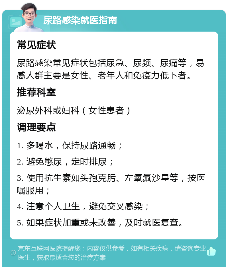 尿路感染就医指南 常见症状 尿路感染常见症状包括尿急、尿频、尿痛等，易感人群主要是女性、老年人和免疫力低下者。 推荐科室 泌尿外科或妇科（女性患者） 调理要点 1. 多喝水，保持尿路通畅； 2. 避免憋尿，定时排尿； 3. 使用抗生素如头孢克肟、左氧氟沙星等，按医嘱服用； 4. 注意个人卫生，避免交叉感染； 5. 如果症状加重或未改善，及时就医复查。