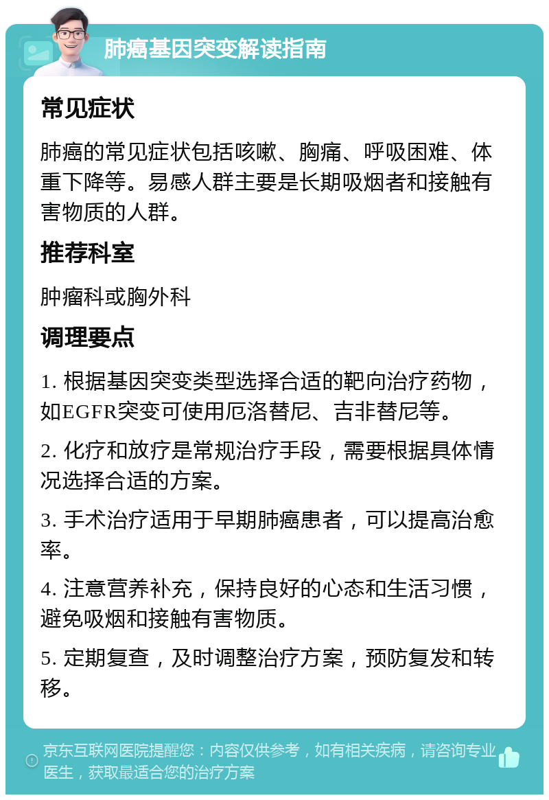 肺癌基因突变解读指南 常见症状 肺癌的常见症状包括咳嗽、胸痛、呼吸困难、体重下降等。易感人群主要是长期吸烟者和接触有害物质的人群。 推荐科室 肿瘤科或胸外科 调理要点 1. 根据基因突变类型选择合适的靶向治疗药物，如EGFR突变可使用厄洛替尼、吉非替尼等。 2. 化疗和放疗是常规治疗手段，需要根据具体情况选择合适的方案。 3. 手术治疗适用于早期肺癌患者，可以提高治愈率。 4. 注意营养补充，保持良好的心态和生活习惯，避免吸烟和接触有害物质。 5. 定期复查，及时调整治疗方案，预防复发和转移。