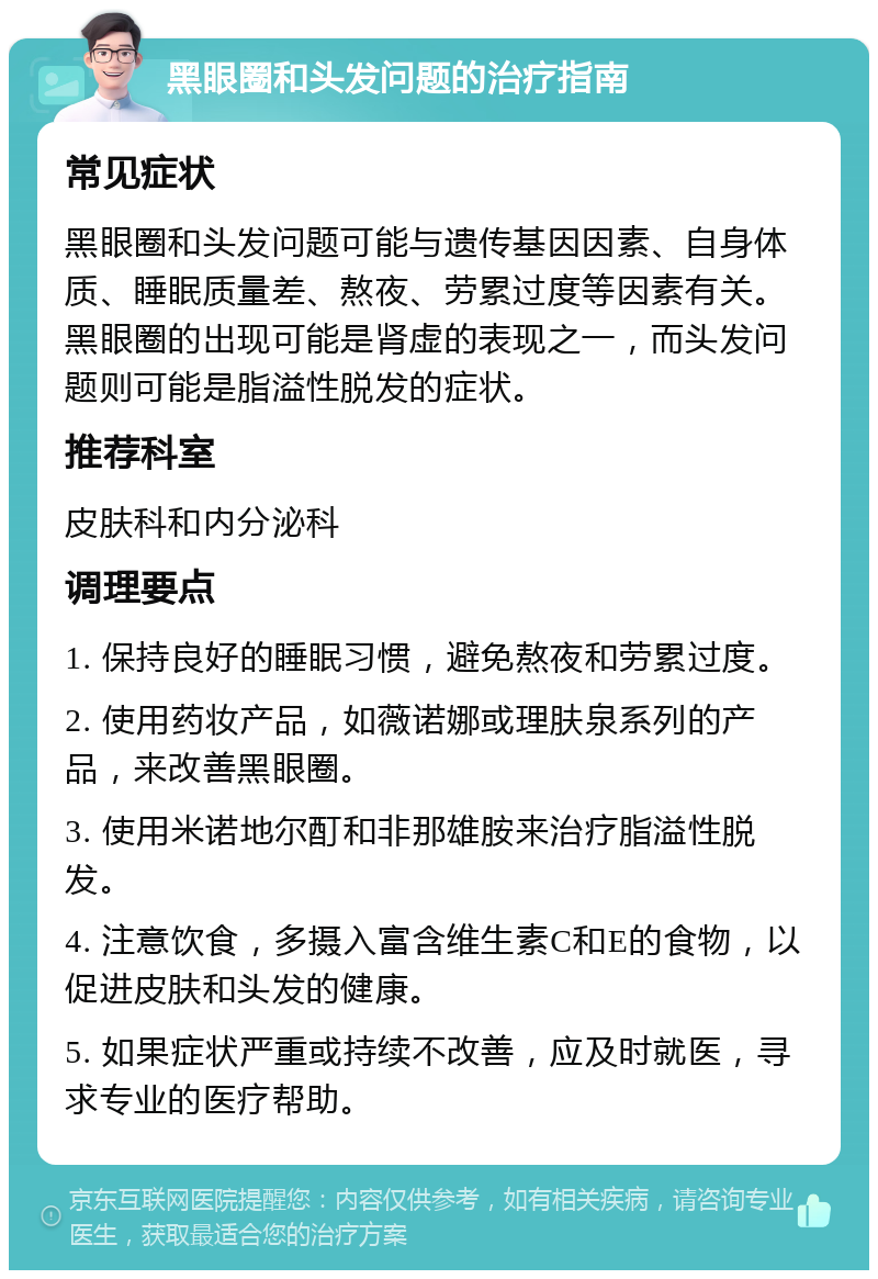 黑眼圈和头发问题的治疗指南 常见症状 黑眼圈和头发问题可能与遗传基因因素、自身体质、睡眠质量差、熬夜、劳累过度等因素有关。黑眼圈的出现可能是肾虚的表现之一，而头发问题则可能是脂溢性脱发的症状。 推荐科室 皮肤科和内分泌科 调理要点 1. 保持良好的睡眠习惯，避免熬夜和劳累过度。 2. 使用药妆产品，如薇诺娜或理肤泉系列的产品，来改善黑眼圈。 3. 使用米诺地尔酊和非那雄胺来治疗脂溢性脱发。 4. 注意饮食，多摄入富含维生素C和E的食物，以促进皮肤和头发的健康。 5. 如果症状严重或持续不改善，应及时就医，寻求专业的医疗帮助。