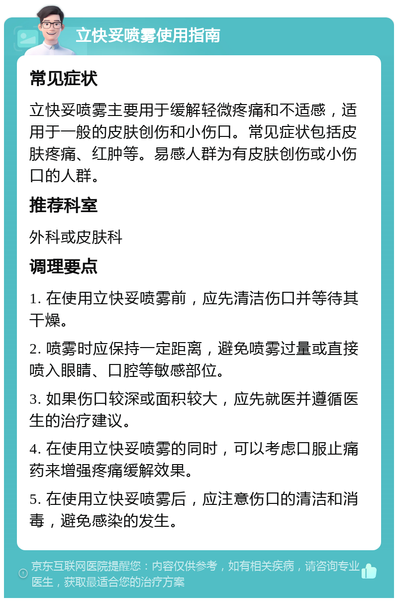 立快妥喷雾使用指南 常见症状 立快妥喷雾主要用于缓解轻微疼痛和不适感，适用于一般的皮肤创伤和小伤口。常见症状包括皮肤疼痛、红肿等。易感人群为有皮肤创伤或小伤口的人群。 推荐科室 外科或皮肤科 调理要点 1. 在使用立快妥喷雾前，应先清洁伤口并等待其干燥。 2. 喷雾时应保持一定距离，避免喷雾过量或直接喷入眼睛、口腔等敏感部位。 3. 如果伤口较深或面积较大，应先就医并遵循医生的治疗建议。 4. 在使用立快妥喷雾的同时，可以考虑口服止痛药来增强疼痛缓解效果。 5. 在使用立快妥喷雾后，应注意伤口的清洁和消毒，避免感染的发生。