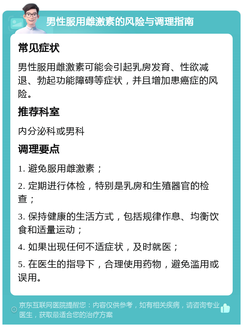 男性服用雌激素的风险与调理指南 常见症状 男性服用雌激素可能会引起乳房发育、性欲减退、勃起功能障碍等症状，并且增加患癌症的风险。 推荐科室 内分泌科或男科 调理要点 1. 避免服用雌激素； 2. 定期进行体检，特别是乳房和生殖器官的检查； 3. 保持健康的生活方式，包括规律作息、均衡饮食和适量运动； 4. 如果出现任何不适症状，及时就医； 5. 在医生的指导下，合理使用药物，避免滥用或误用。