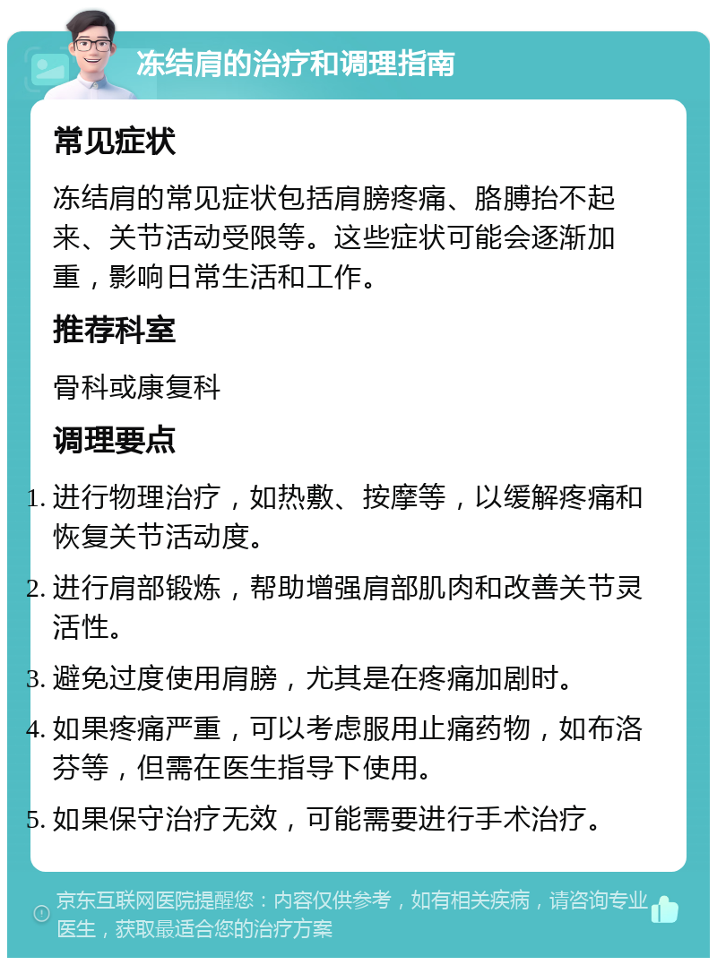 冻结肩的治疗和调理指南 常见症状 冻结肩的常见症状包括肩膀疼痛、胳膊抬不起来、关节活动受限等。这些症状可能会逐渐加重，影响日常生活和工作。 推荐科室 骨科或康复科 调理要点 进行物理治疗，如热敷、按摩等，以缓解疼痛和恢复关节活动度。 进行肩部锻炼，帮助增强肩部肌肉和改善关节灵活性。 避免过度使用肩膀，尤其是在疼痛加剧时。 如果疼痛严重，可以考虑服用止痛药物，如布洛芬等，但需在医生指导下使用。 如果保守治疗无效，可能需要进行手术治疗。