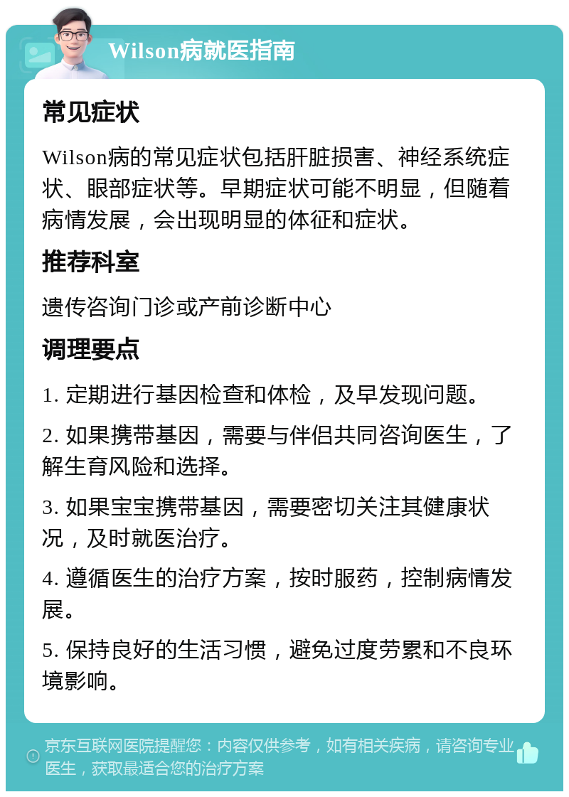 Wilson病就医指南 常见症状 Wilson病的常见症状包括肝脏损害、神经系统症状、眼部症状等。早期症状可能不明显，但随着病情发展，会出现明显的体征和症状。 推荐科室 遗传咨询门诊或产前诊断中心 调理要点 1. 定期进行基因检查和体检，及早发现问题。 2. 如果携带基因，需要与伴侣共同咨询医生，了解生育风险和选择。 3. 如果宝宝携带基因，需要密切关注其健康状况，及时就医治疗。 4. 遵循医生的治疗方案，按时服药，控制病情发展。 5. 保持良好的生活习惯，避免过度劳累和不良环境影响。