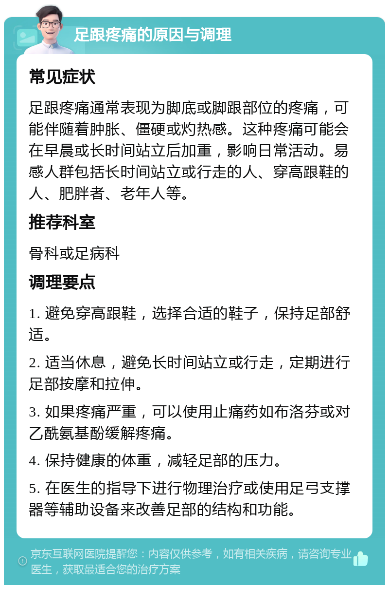 足跟疼痛的原因与调理 常见症状 足跟疼痛通常表现为脚底或脚跟部位的疼痛，可能伴随着肿胀、僵硬或灼热感。这种疼痛可能会在早晨或长时间站立后加重，影响日常活动。易感人群包括长时间站立或行走的人、穿高跟鞋的人、肥胖者、老年人等。 推荐科室 骨科或足病科 调理要点 1. 避免穿高跟鞋，选择合适的鞋子，保持足部舒适。 2. 适当休息，避免长时间站立或行走，定期进行足部按摩和拉伸。 3. 如果疼痛严重，可以使用止痛药如布洛芬或对乙酰氨基酚缓解疼痛。 4. 保持健康的体重，减轻足部的压力。 5. 在医生的指导下进行物理治疗或使用足弓支撑器等辅助设备来改善足部的结构和功能。