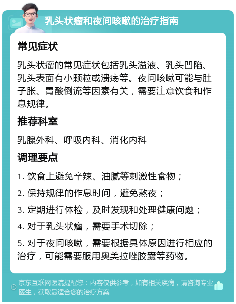 乳头状瘤和夜间咳嗽的治疗指南 常见症状 乳头状瘤的常见症状包括乳头溢液、乳头凹陷、乳头表面有小颗粒或溃疡等。夜间咳嗽可能与肚子胀、胃酸倒流等因素有关，需要注意饮食和作息规律。 推荐科室 乳腺外科、呼吸内科、消化内科 调理要点 1. 饮食上避免辛辣、油腻等刺激性食物； 2. 保持规律的作息时间，避免熬夜； 3. 定期进行体检，及时发现和处理健康问题； 4. 对于乳头状瘤，需要手术切除； 5. 对于夜间咳嗽，需要根据具体原因进行相应的治疗，可能需要服用奥美拉唑胶囊等药物。