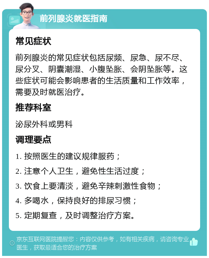 前列腺炎就医指南 常见症状 前列腺炎的常见症状包括尿频、尿急、尿不尽、尿分叉、阴囊潮湿、小腹坠胀、会阴坠胀等。这些症状可能会影响患者的生活质量和工作效率，需要及时就医治疗。 推荐科室 泌尿外科或男科 调理要点 1. 按照医生的建议规律服药； 2. 注意个人卫生，避免性生活过度； 3. 饮食上要清淡，避免辛辣刺激性食物； 4. 多喝水，保持良好的排尿习惯； 5. 定期复查，及时调整治疗方案。