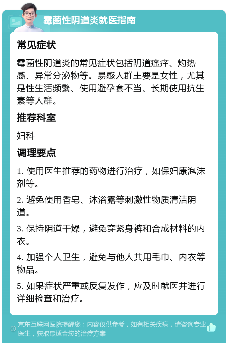 霉菌性阴道炎就医指南 常见症状 霉菌性阴道炎的常见症状包括阴道瘙痒、灼热感、异常分泌物等。易感人群主要是女性，尤其是性生活频繁、使用避孕套不当、长期使用抗生素等人群。 推荐科室 妇科 调理要点 1. 使用医生推荐的药物进行治疗，如保妇康泡沫剂等。 2. 避免使用香皂、沐浴露等刺激性物质清洁阴道。 3. 保持阴道干燥，避免穿紧身裤和合成材料的内衣。 4. 加强个人卫生，避免与他人共用毛巾、内衣等物品。 5. 如果症状严重或反复发作，应及时就医并进行详细检查和治疗。