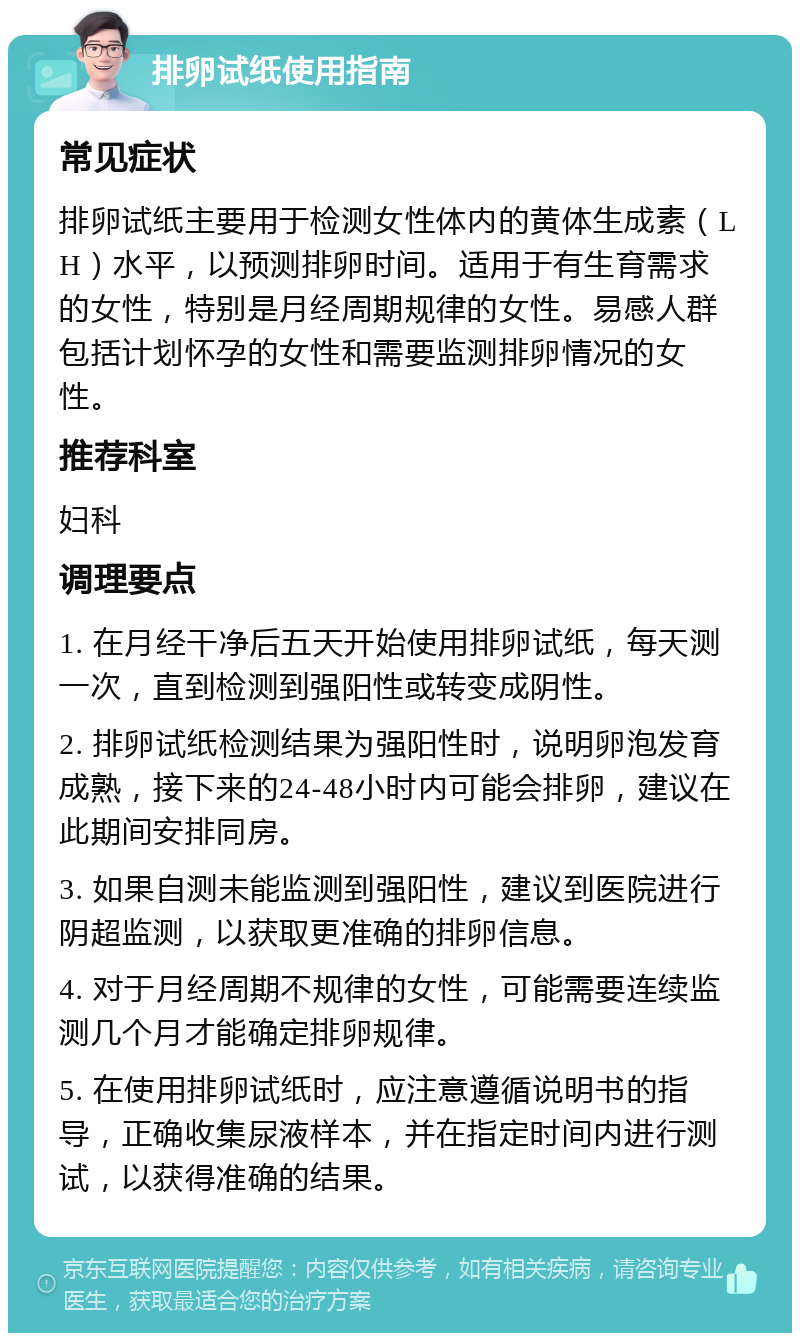 排卵试纸使用指南 常见症状 排卵试纸主要用于检测女性体内的黄体生成素（LH）水平，以预测排卵时间。适用于有生育需求的女性，特别是月经周期规律的女性。易感人群包括计划怀孕的女性和需要监测排卵情况的女性。 推荐科室 妇科 调理要点 1. 在月经干净后五天开始使用排卵试纸，每天测一次，直到检测到强阳性或转变成阴性。 2. 排卵试纸检测结果为强阳性时，说明卵泡发育成熟，接下来的24-48小时内可能会排卵，建议在此期间安排同房。 3. 如果自测未能监测到强阳性，建议到医院进行阴超监测，以获取更准确的排卵信息。 4. 对于月经周期不规律的女性，可能需要连续监测几个月才能确定排卵规律。 5. 在使用排卵试纸时，应注意遵循说明书的指导，正确收集尿液样本，并在指定时间内进行测试，以获得准确的结果。