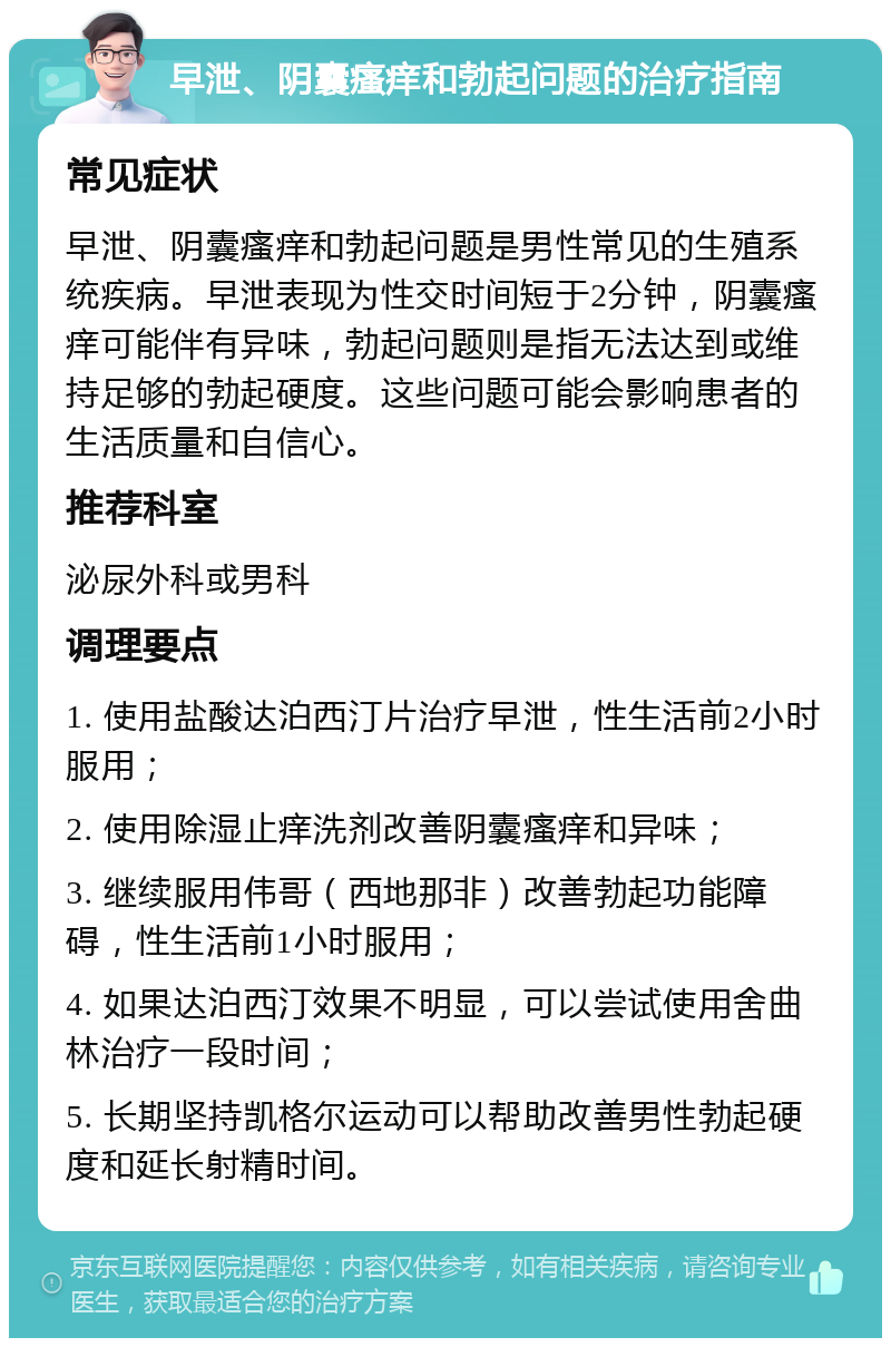 早泄、阴囊瘙痒和勃起问题的治疗指南 常见症状 早泄、阴囊瘙痒和勃起问题是男性常见的生殖系统疾病。早泄表现为性交时间短于2分钟，阴囊瘙痒可能伴有异味，勃起问题则是指无法达到或维持足够的勃起硬度。这些问题可能会影响患者的生活质量和自信心。 推荐科室 泌尿外科或男科 调理要点 1. 使用盐酸达泊西汀片治疗早泄，性生活前2小时服用； 2. 使用除湿止痒洗剂改善阴囊瘙痒和异味； 3. 继续服用伟哥（西地那非）改善勃起功能障碍，性生活前1小时服用； 4. 如果达泊西汀效果不明显，可以尝试使用舍曲林治疗一段时间； 5. 长期坚持凯格尔运动可以帮助改善男性勃起硬度和延长射精时间。