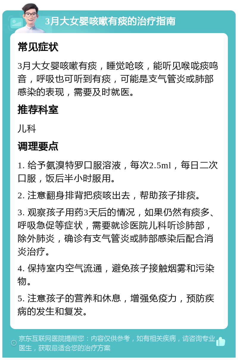 3月大女婴咳嗽有痰的治疗指南 常见症状 3月大女婴咳嗽有痰，睡觉呛咳，能听见喉咙痰鸣音，呼吸也可听到有痰，可能是支气管炎或肺部感染的表现，需要及时就医。 推荐科室 儿科 调理要点 1. 给予氨溴特罗口服溶液，每次2.5ml，每日二次口服，饭后半小时服用。 2. 注意翻身排背把痰咳出去，帮助孩子排痰。 3. 观察孩子用药3天后的情况，如果仍然有痰多、呼吸急促等症状，需要就诊医院儿科听诊肺部，除外肺炎，确诊有支气管炎或肺部感染后配合消炎治疗。 4. 保持室内空气流通，避免孩子接触烟雾和污染物。 5. 注意孩子的营养和休息，增强免疫力，预防疾病的发生和复发。