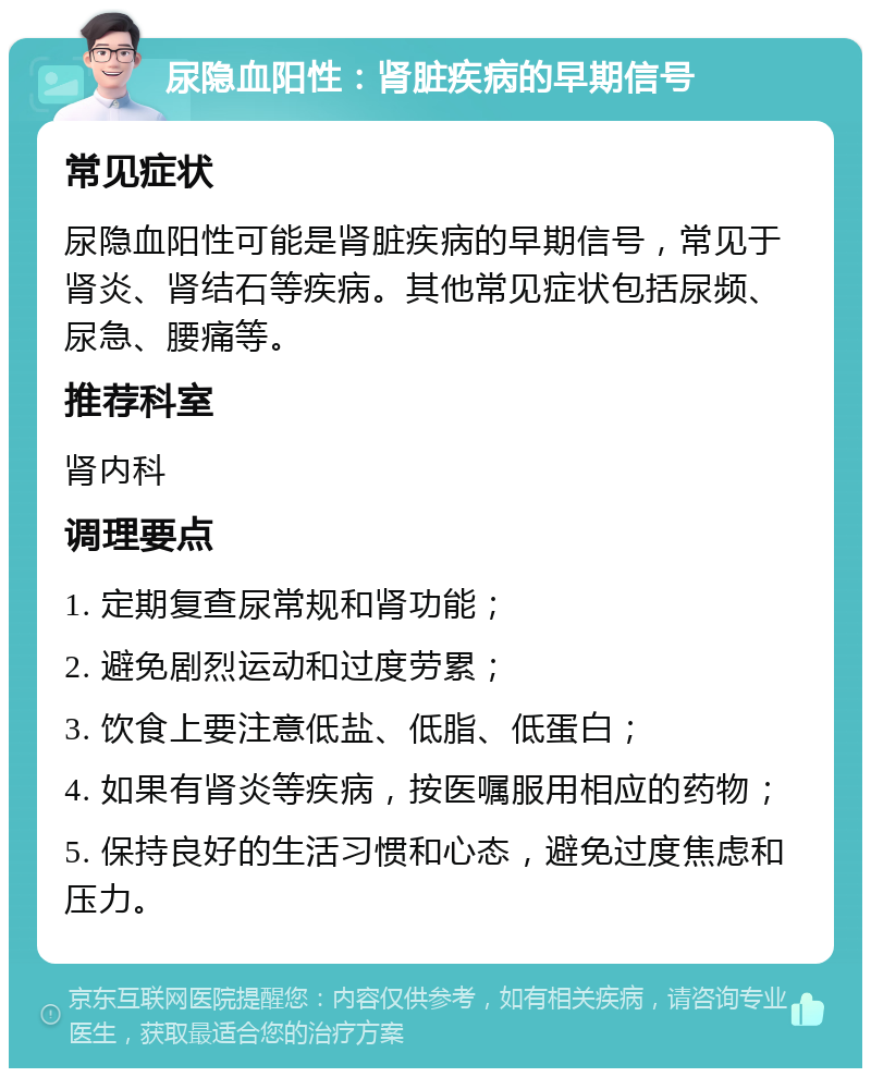 尿隐血阳性：肾脏疾病的早期信号 常见症状 尿隐血阳性可能是肾脏疾病的早期信号，常见于肾炎、肾结石等疾病。其他常见症状包括尿频、尿急、腰痛等。 推荐科室 肾内科 调理要点 1. 定期复查尿常规和肾功能； 2. 避免剧烈运动和过度劳累； 3. 饮食上要注意低盐、低脂、低蛋白； 4. 如果有肾炎等疾病，按医嘱服用相应的药物； 5. 保持良好的生活习惯和心态，避免过度焦虑和压力。