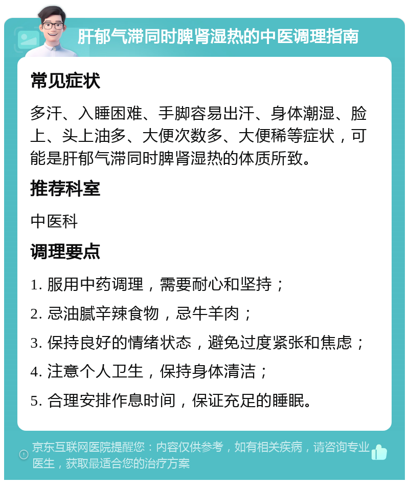 肝郁气滞同时脾肾湿热的中医调理指南 常见症状 多汗、入睡困难、手脚容易出汗、身体潮湿、脸上、头上油多、大便次数多、大便稀等症状，可能是肝郁气滞同时脾肾湿热的体质所致。 推荐科室 中医科 调理要点 1. 服用中药调理，需要耐心和坚持； 2. 忌油腻辛辣食物，忌牛羊肉； 3. 保持良好的情绪状态，避免过度紧张和焦虑； 4. 注意个人卫生，保持身体清洁； 5. 合理安排作息时间，保证充足的睡眠。