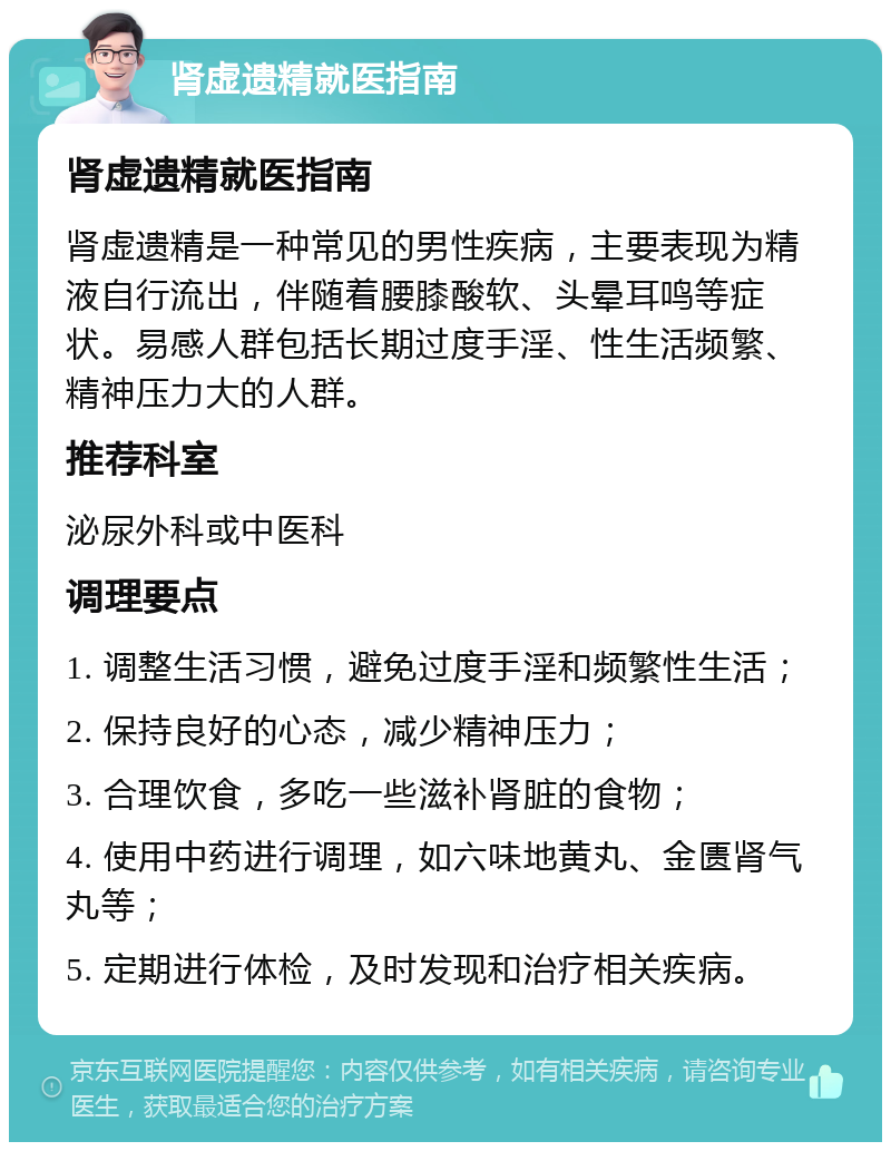 肾虚遗精就医指南 肾虚遗精就医指南 肾虚遗精是一种常见的男性疾病，主要表现为精液自行流出，伴随着腰膝酸软、头晕耳鸣等症状。易感人群包括长期过度手淫、性生活频繁、精神压力大的人群。 推荐科室 泌尿外科或中医科 调理要点 1. 调整生活习惯，避免过度手淫和频繁性生活； 2. 保持良好的心态，减少精神压力； 3. 合理饮食，多吃一些滋补肾脏的食物； 4. 使用中药进行调理，如六味地黄丸、金匮肾气丸等； 5. 定期进行体检，及时发现和治疗相关疾病。