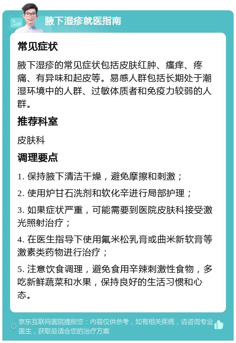 腋下湿疹就医指南 常见症状 腋下湿疹的常见症状包括皮肤红肿、瘙痒、疼痛、有异味和起皮等。易感人群包括长期处于潮湿环境中的人群、过敏体质者和免疫力较弱的人群。 推荐科室 皮肤科 调理要点 1. 保持腋下清洁干燥，避免摩擦和刺激； 2. 使用炉甘石洗剂和软化辛进行局部护理； 3. 如果症状严重，可能需要到医院皮肤科接受激光照射治疗； 4. 在医生指导下使用氟米松乳膏或曲米新软膏等激素类药物进行治疗； 5. 注意饮食调理，避免食用辛辣刺激性食物，多吃新鲜蔬菜和水果，保持良好的生活习惯和心态。