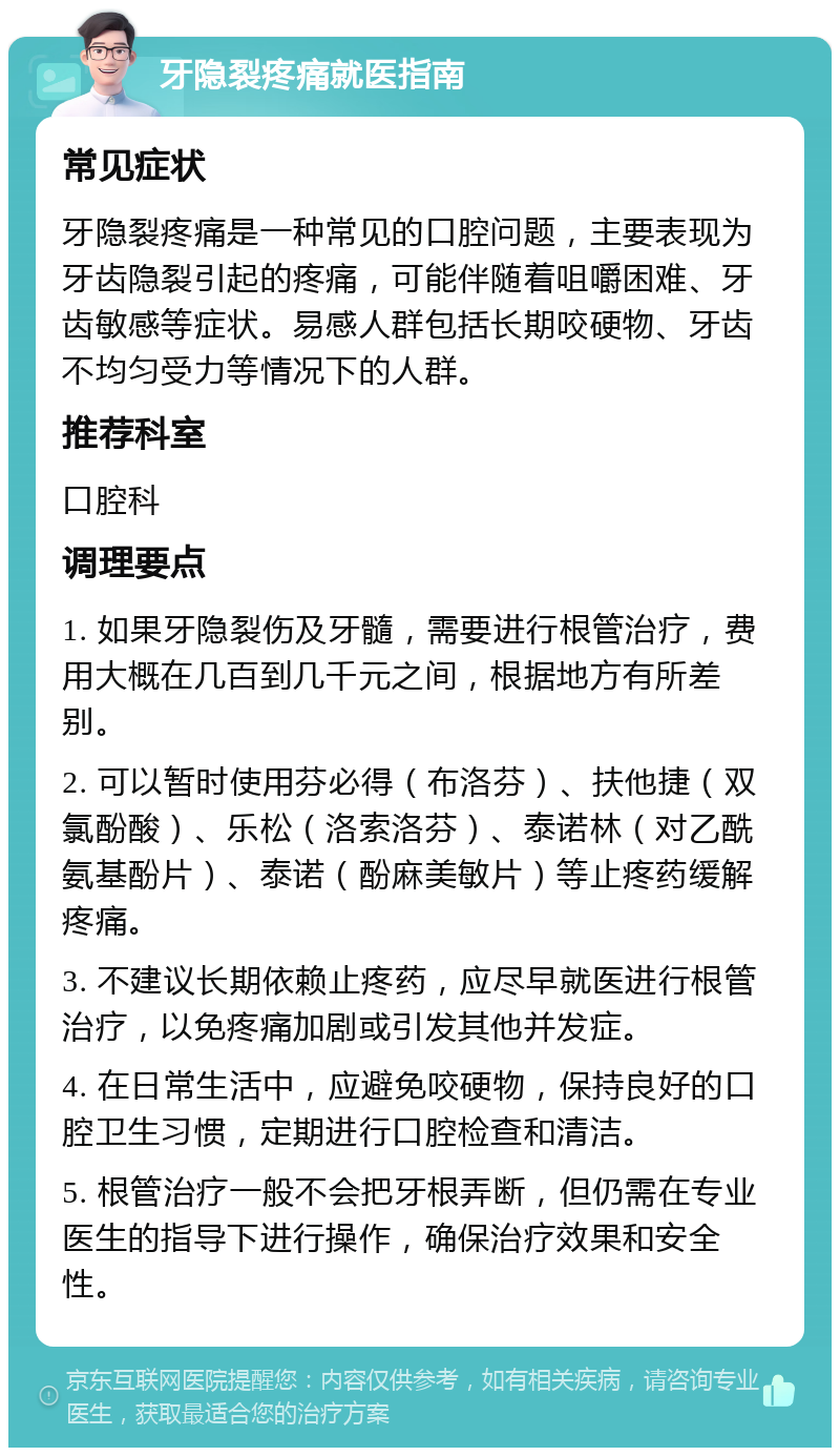 牙隐裂疼痛就医指南 常见症状 牙隐裂疼痛是一种常见的口腔问题，主要表现为牙齿隐裂引起的疼痛，可能伴随着咀嚼困难、牙齿敏感等症状。易感人群包括长期咬硬物、牙齿不均匀受力等情况下的人群。 推荐科室 口腔科 调理要点 1. 如果牙隐裂伤及牙髓，需要进行根管治疗，费用大概在几百到几千元之间，根据地方有所差别。 2. 可以暂时使用芬必得（布洛芬）、扶他捷（双氯酚酸）、乐松（洛索洛芬）、泰诺林（对乙酰氨基酚片）、泰诺（酚麻美敏片）等止疼药缓解疼痛。 3. 不建议长期依赖止疼药，应尽早就医进行根管治疗，以免疼痛加剧或引发其他并发症。 4. 在日常生活中，应避免咬硬物，保持良好的口腔卫生习惯，定期进行口腔检查和清洁。 5. 根管治疗一般不会把牙根弄断，但仍需在专业医生的指导下进行操作，确保治疗效果和安全性。