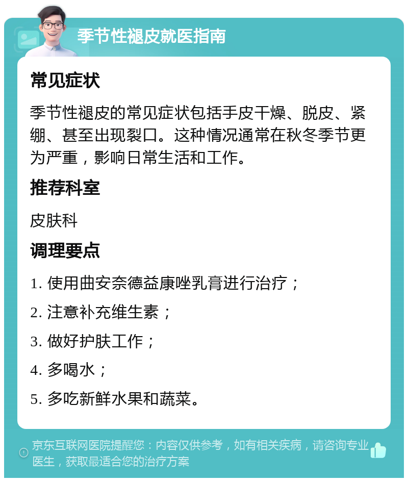 季节性褪皮就医指南 常见症状 季节性褪皮的常见症状包括手皮干燥、脱皮、紧绷、甚至出现裂口。这种情况通常在秋冬季节更为严重，影响日常生活和工作。 推荐科室 皮肤科 调理要点 1. 使用曲安奈德益康唑乳膏进行治疗； 2. 注意补充维生素； 3. 做好护肤工作； 4. 多喝水； 5. 多吃新鲜水果和蔬菜。