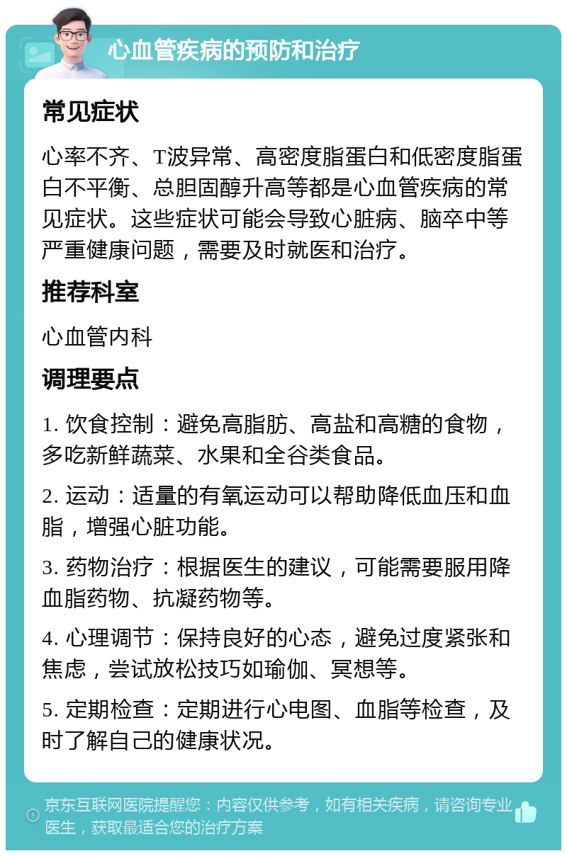 心血管疾病的预防和治疗 常见症状 心率不齐、T波异常、高密度脂蛋白和低密度脂蛋白不平衡、总胆固醇升高等都是心血管疾病的常见症状。这些症状可能会导致心脏病、脑卒中等严重健康问题，需要及时就医和治疗。 推荐科室 心血管内科 调理要点 1. 饮食控制：避免高脂肪、高盐和高糖的食物，多吃新鲜蔬菜、水果和全谷类食品。 2. 运动：适量的有氧运动可以帮助降低血压和血脂，增强心脏功能。 3. 药物治疗：根据医生的建议，可能需要服用降血脂药物、抗凝药物等。 4. 心理调节：保持良好的心态，避免过度紧张和焦虑，尝试放松技巧如瑜伽、冥想等。 5. 定期检查：定期进行心电图、血脂等检查，及时了解自己的健康状况。