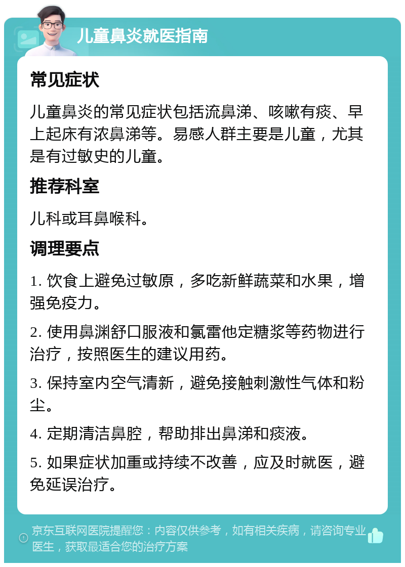 儿童鼻炎就医指南 常见症状 儿童鼻炎的常见症状包括流鼻涕、咳嗽有痰、早上起床有浓鼻涕等。易感人群主要是儿童，尤其是有过敏史的儿童。 推荐科室 儿科或耳鼻喉科。 调理要点 1. 饮食上避免过敏原，多吃新鲜蔬菜和水果，增强免疫力。 2. 使用鼻渊舒口服液和氯雷他定糖浆等药物进行治疗，按照医生的建议用药。 3. 保持室内空气清新，避免接触刺激性气体和粉尘。 4. 定期清洁鼻腔，帮助排出鼻涕和痰液。 5. 如果症状加重或持续不改善，应及时就医，避免延误治疗。