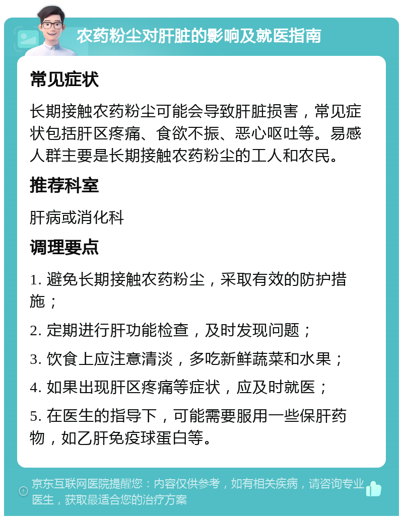 农药粉尘对肝脏的影响及就医指南 常见症状 长期接触农药粉尘可能会导致肝脏损害，常见症状包括肝区疼痛、食欲不振、恶心呕吐等。易感人群主要是长期接触农药粉尘的工人和农民。 推荐科室 肝病或消化科 调理要点 1. 避免长期接触农药粉尘，采取有效的防护措施； 2. 定期进行肝功能检查，及时发现问题； 3. 饮食上应注意清淡，多吃新鲜蔬菜和水果； 4. 如果出现肝区疼痛等症状，应及时就医； 5. 在医生的指导下，可能需要服用一些保肝药物，如乙肝免疫球蛋白等。