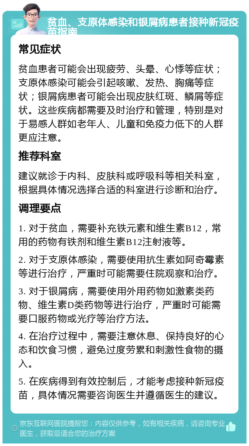 贫血、支原体感染和银屑病患者接种新冠疫苗指南 常见症状 贫血患者可能会出现疲劳、头晕、心悸等症状；支原体感染可能会引起咳嗽、发热、胸痛等症状；银屑病患者可能会出现皮肤红斑、鳞屑等症状。这些疾病都需要及时治疗和管理，特别是对于易感人群如老年人、儿童和免疫力低下的人群更应注意。 推荐科室 建议就诊于内科、皮肤科或呼吸科等相关科室，根据具体情况选择合适的科室进行诊断和治疗。 调理要点 1. 对于贫血，需要补充铁元素和维生素B12，常用的药物有铁剂和维生素B12注射液等。 2. 对于支原体感染，需要使用抗生素如阿奇霉素等进行治疗，严重时可能需要住院观察和治疗。 3. 对于银屑病，需要使用外用药物如激素类药物、维生素D类药物等进行治疗，严重时可能需要口服药物或光疗等治疗方法。 4. 在治疗过程中，需要注意休息、保持良好的心态和饮食习惯，避免过度劳累和刺激性食物的摄入。 5. 在疾病得到有效控制后，才能考虑接种新冠疫苗，具体情况需要咨询医生并遵循医生的建议。