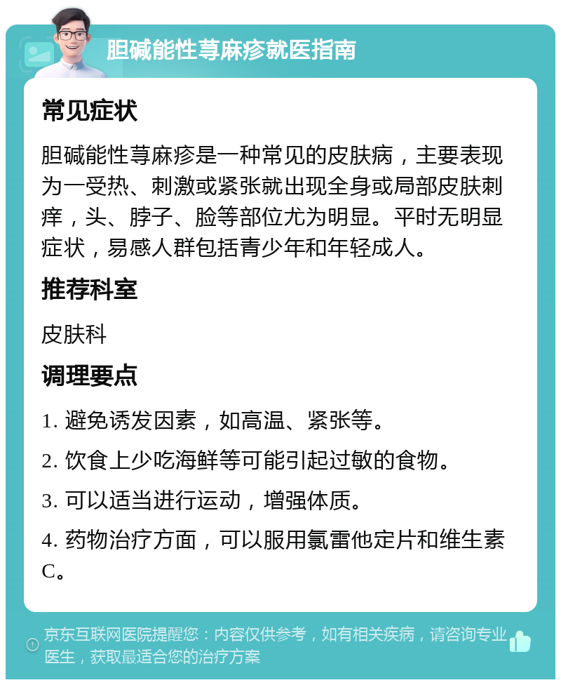 胆碱能性荨麻疹就医指南 常见症状 胆碱能性荨麻疹是一种常见的皮肤病，主要表现为一受热、刺激或紧张就出现全身或局部皮肤刺痒，头、脖子、脸等部位尤为明显。平时无明显症状，易感人群包括青少年和年轻成人。 推荐科室 皮肤科 调理要点 1. 避免诱发因素，如高温、紧张等。 2. 饮食上少吃海鲜等可能引起过敏的食物。 3. 可以适当进行运动，增强体质。 4. 药物治疗方面，可以服用氯雷他定片和维生素C。