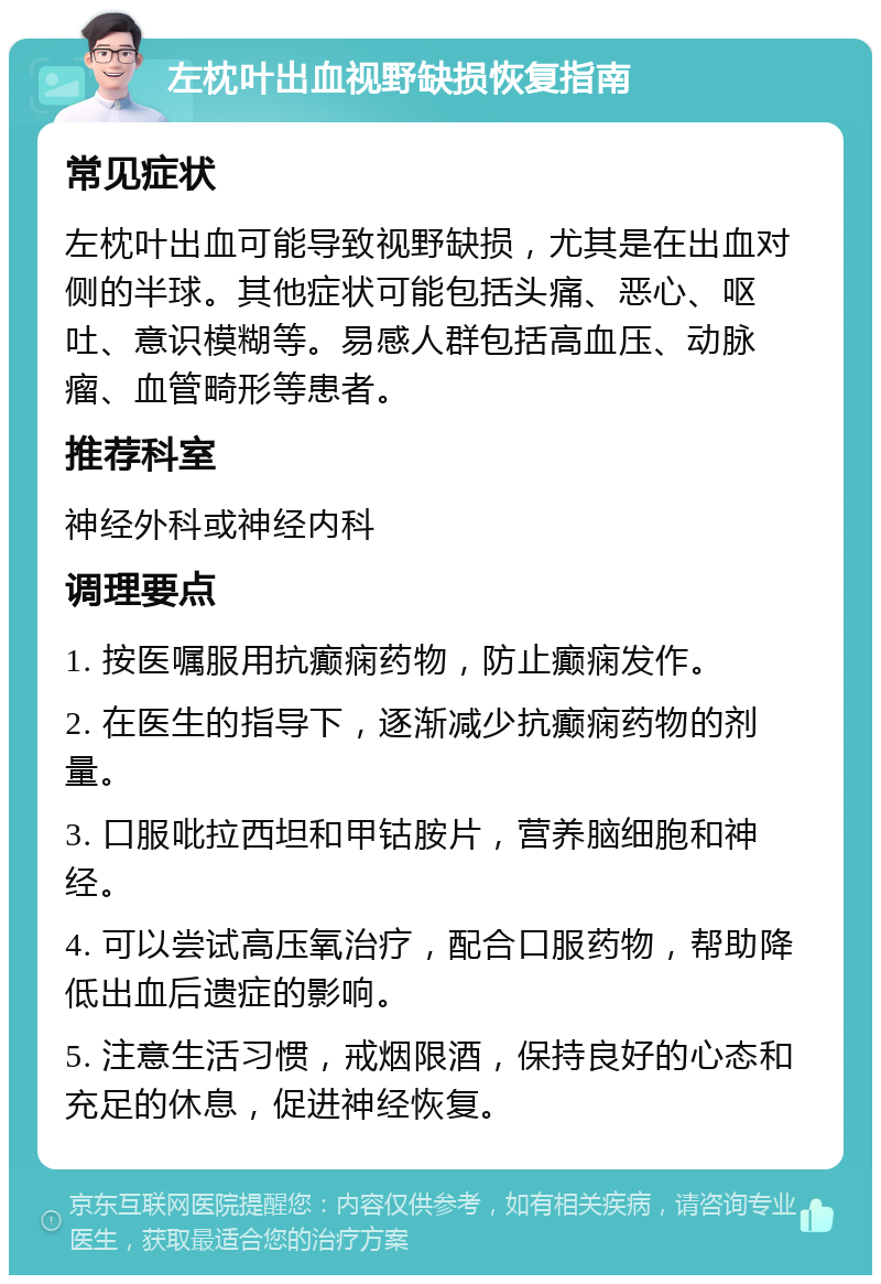 左枕叶出血视野缺损恢复指南 常见症状 左枕叶出血可能导致视野缺损，尤其是在出血对侧的半球。其他症状可能包括头痛、恶心、呕吐、意识模糊等。易感人群包括高血压、动脉瘤、血管畸形等患者。 推荐科室 神经外科或神经内科 调理要点 1. 按医嘱服用抗癫痫药物，防止癫痫发作。 2. 在医生的指导下，逐渐减少抗癫痫药物的剂量。 3. 口服吡拉西坦和甲钴胺片，营养脑细胞和神经。 4. 可以尝试高压氧治疗，配合口服药物，帮助降低出血后遗症的影响。 5. 注意生活习惯，戒烟限酒，保持良好的心态和充足的休息，促进神经恢复。