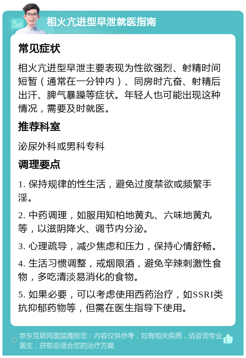 相火亢进型早泄就医指南 常见症状 相火亢进型早泄主要表现为性欲强烈、射精时间短暂（通常在一分钟内）、同房时亢奋、射精后出汗、脾气暴躁等症状。年轻人也可能出现这种情况，需要及时就医。 推荐科室 泌尿外科或男科专科 调理要点 1. 保持规律的性生活，避免过度禁欲或频繁手淫。 2. 中药调理，如服用知柏地黄丸、六味地黄丸等，以滋阴降火、调节内分泌。 3. 心理疏导，减少焦虑和压力，保持心情舒畅。 4. 生活习惯调整，戒烟限酒，避免辛辣刺激性食物，多吃清淡易消化的食物。 5. 如果必要，可以考虑使用西药治疗，如SSRI类抗抑郁药物等，但需在医生指导下使用。