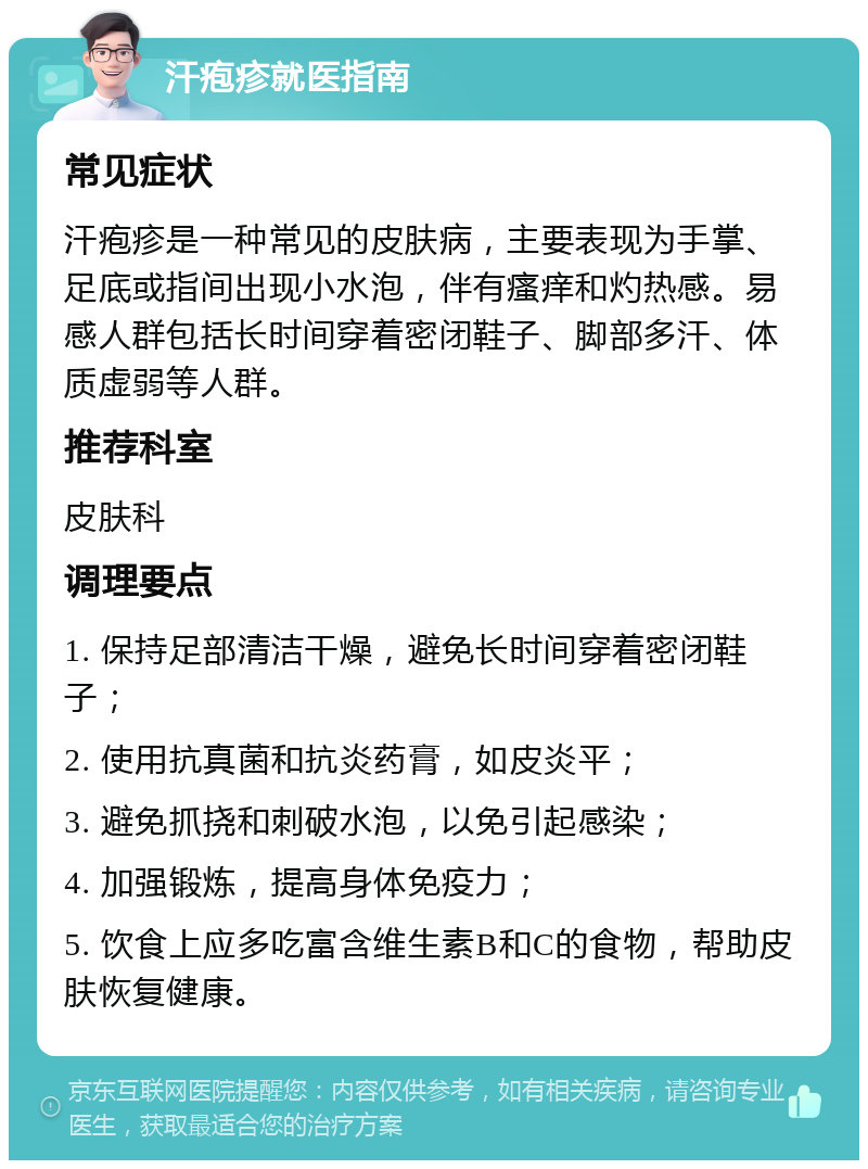 汗疱疹就医指南 常见症状 汗疱疹是一种常见的皮肤病，主要表现为手掌、足底或指间出现小水泡，伴有瘙痒和灼热感。易感人群包括长时间穿着密闭鞋子、脚部多汗、体质虚弱等人群。 推荐科室 皮肤科 调理要点 1. 保持足部清洁干燥，避免长时间穿着密闭鞋子； 2. 使用抗真菌和抗炎药膏，如皮炎平； 3. 避免抓挠和刺破水泡，以免引起感染； 4. 加强锻炼，提高身体免疫力； 5. 饮食上应多吃富含维生素B和C的食物，帮助皮肤恢复健康。