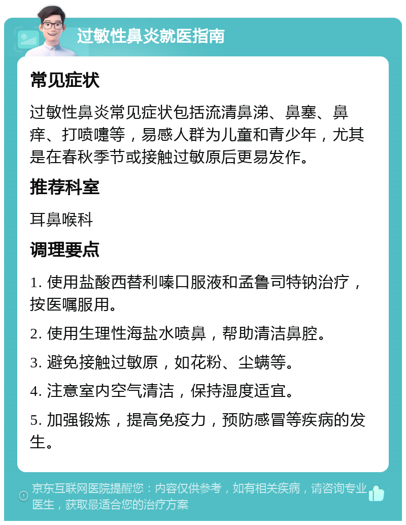 过敏性鼻炎就医指南 常见症状 过敏性鼻炎常见症状包括流清鼻涕、鼻塞、鼻痒、打喷嚏等，易感人群为儿童和青少年，尤其是在春秋季节或接触过敏原后更易发作。 推荐科室 耳鼻喉科 调理要点 1. 使用盐酸西替利嗪口服液和孟鲁司特钠治疗，按医嘱服用。 2. 使用生理性海盐水喷鼻，帮助清洁鼻腔。 3. 避免接触过敏原，如花粉、尘螨等。 4. 注意室内空气清洁，保持湿度适宜。 5. 加强锻炼，提高免疫力，预防感冒等疾病的发生。