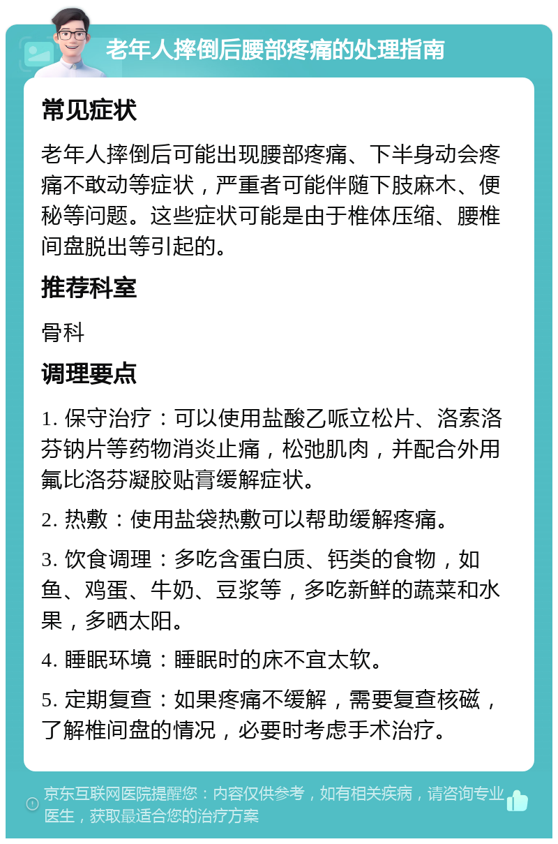 老年人摔倒后腰部疼痛的处理指南 常见症状 老年人摔倒后可能出现腰部疼痛、下半身动会疼痛不敢动等症状，严重者可能伴随下肢麻木、便秘等问题。这些症状可能是由于椎体压缩、腰椎间盘脱出等引起的。 推荐科室 骨科 调理要点 1. 保守治疗：可以使用盐酸乙哌立松片、洛索洛芬钠片等药物消炎止痛，松弛肌肉，并配合外用氟比洛芬凝胶贴膏缓解症状。 2. 热敷：使用盐袋热敷可以帮助缓解疼痛。 3. 饮食调理：多吃含蛋白质、钙类的食物，如鱼、鸡蛋、牛奶、豆浆等，多吃新鲜的蔬菜和水果，多晒太阳。 4. 睡眠环境：睡眠时的床不宜太软。 5. 定期复查：如果疼痛不缓解，需要复查核磁，了解椎间盘的情况，必要时考虑手术治疗。