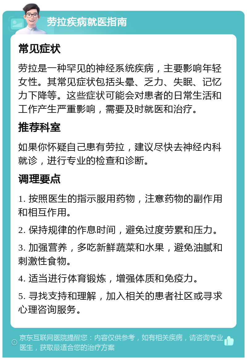 劳拉疾病就医指南 常见症状 劳拉是一种罕见的神经系统疾病，主要影响年轻女性。其常见症状包括头晕、乏力、失眠、记忆力下降等。这些症状可能会对患者的日常生活和工作产生严重影响，需要及时就医和治疗。 推荐科室 如果你怀疑自己患有劳拉，建议尽快去神经内科就诊，进行专业的检查和诊断。 调理要点 1. 按照医生的指示服用药物，注意药物的副作用和相互作用。 2. 保持规律的作息时间，避免过度劳累和压力。 3. 加强营养，多吃新鲜蔬菜和水果，避免油腻和刺激性食物。 4. 适当进行体育锻炼，增强体质和免疫力。 5. 寻找支持和理解，加入相关的患者社区或寻求心理咨询服务。