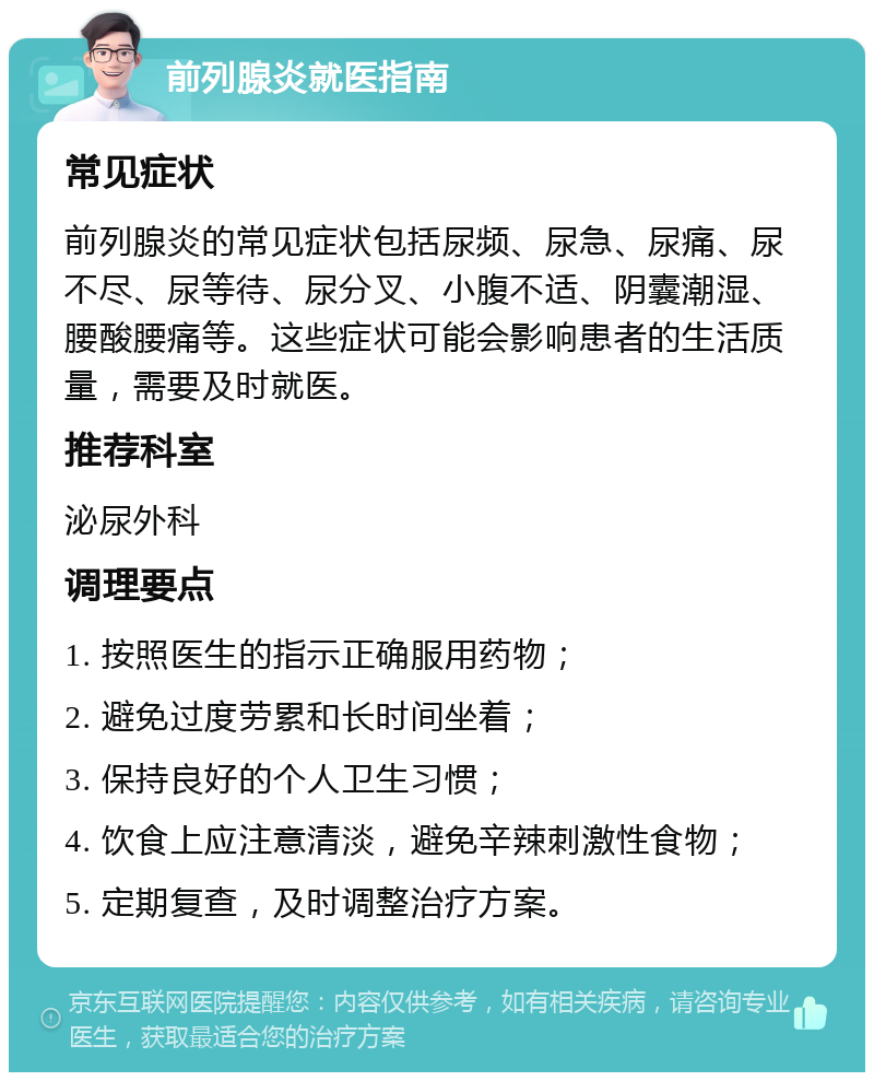 前列腺炎就医指南 常见症状 前列腺炎的常见症状包括尿频、尿急、尿痛、尿不尽、尿等待、尿分叉、小腹不适、阴囊潮湿、腰酸腰痛等。这些症状可能会影响患者的生活质量，需要及时就医。 推荐科室 泌尿外科 调理要点 1. 按照医生的指示正确服用药物； 2. 避免过度劳累和长时间坐着； 3. 保持良好的个人卫生习惯； 4. 饮食上应注意清淡，避免辛辣刺激性食物； 5. 定期复查，及时调整治疗方案。