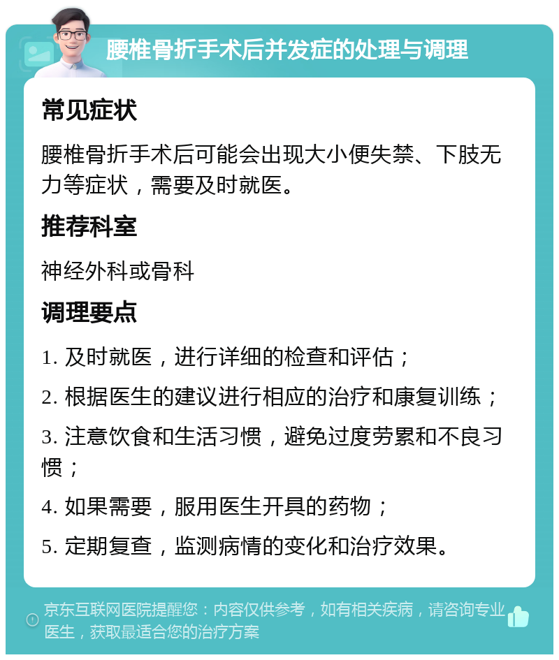 腰椎骨折手术后并发症的处理与调理 常见症状 腰椎骨折手术后可能会出现大小便失禁、下肢无力等症状，需要及时就医。 推荐科室 神经外科或骨科 调理要点 1. 及时就医，进行详细的检查和评估； 2. 根据医生的建议进行相应的治疗和康复训练； 3. 注意饮食和生活习惯，避免过度劳累和不良习惯； 4. 如果需要，服用医生开具的药物； 5. 定期复查，监测病情的变化和治疗效果。