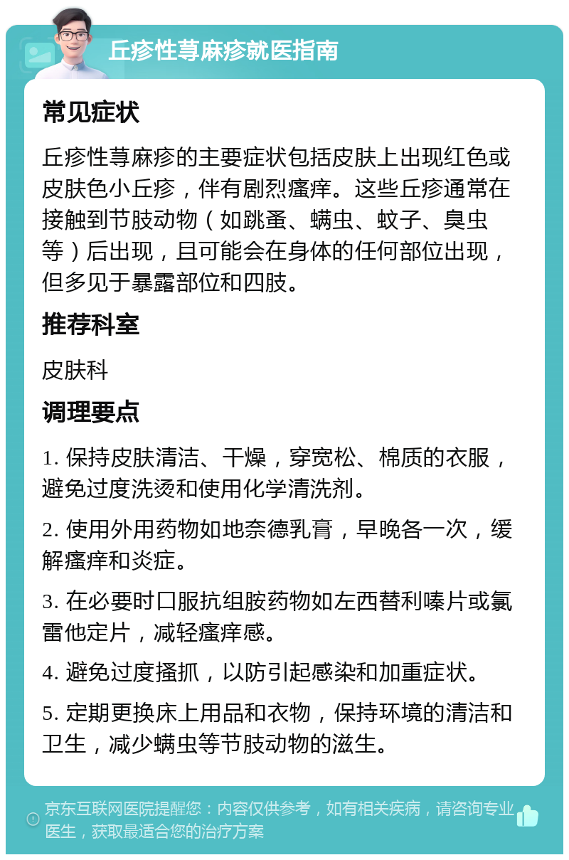 丘疹性荨麻疹就医指南 常见症状 丘疹性荨麻疹的主要症状包括皮肤上出现红色或皮肤色小丘疹，伴有剧烈瘙痒。这些丘疹通常在接触到节肢动物（如跳蚤、螨虫、蚊子、臭虫等）后出现，且可能会在身体的任何部位出现，但多见于暴露部位和四肢。 推荐科室 皮肤科 调理要点 1. 保持皮肤清洁、干燥，穿宽松、棉质的衣服，避免过度洗烫和使用化学清洗剂。 2. 使用外用药物如地奈德乳膏，早晚各一次，缓解瘙痒和炎症。 3. 在必要时口服抗组胺药物如左西替利嗪片或氯雷他定片，减轻瘙痒感。 4. 避免过度搔抓，以防引起感染和加重症状。 5. 定期更换床上用品和衣物，保持环境的清洁和卫生，减少螨虫等节肢动物的滋生。