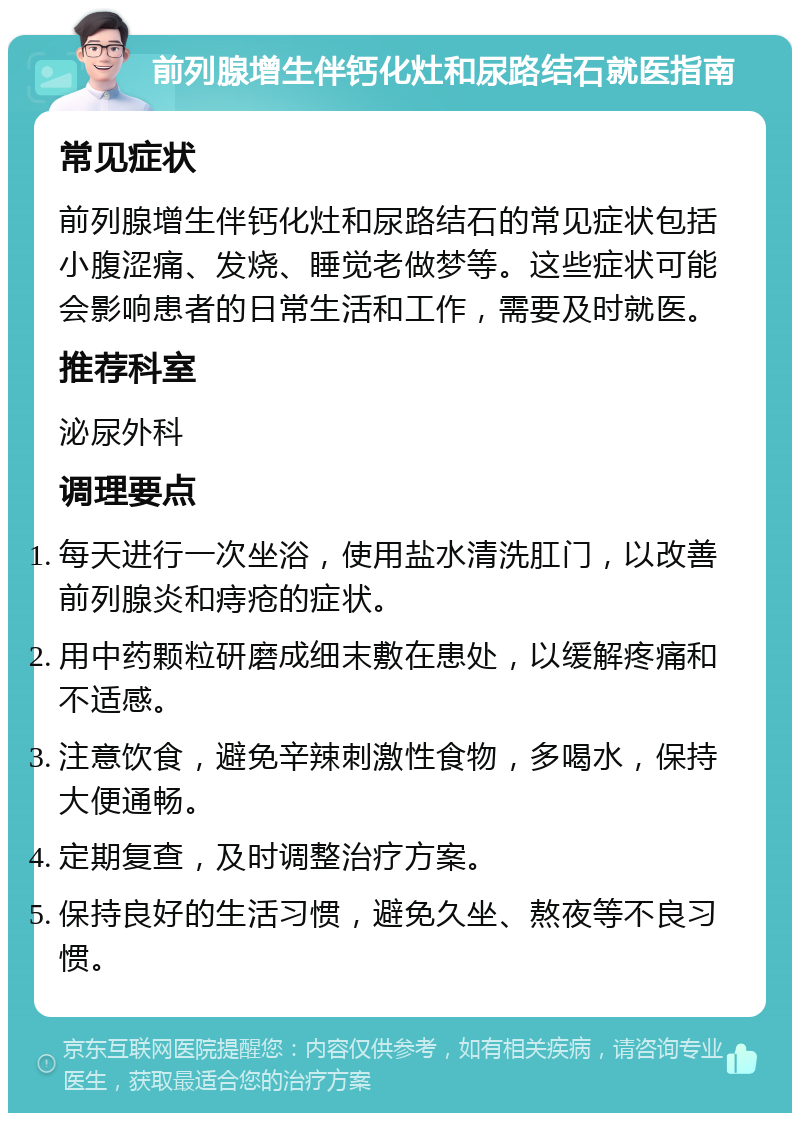 前列腺增生伴钙化灶和尿路结石就医指南 常见症状 前列腺增生伴钙化灶和尿路结石的常见症状包括小腹涩痛、发烧、睡觉老做梦等。这些症状可能会影响患者的日常生活和工作，需要及时就医。 推荐科室 泌尿外科 调理要点 每天进行一次坐浴，使用盐水清洗肛门，以改善前列腺炎和痔疮的症状。 用中药颗粒研磨成细末敷在患处，以缓解疼痛和不适感。 注意饮食，避免辛辣刺激性食物，多喝水，保持大便通畅。 定期复查，及时调整治疗方案。 保持良好的生活习惯，避免久坐、熬夜等不良习惯。