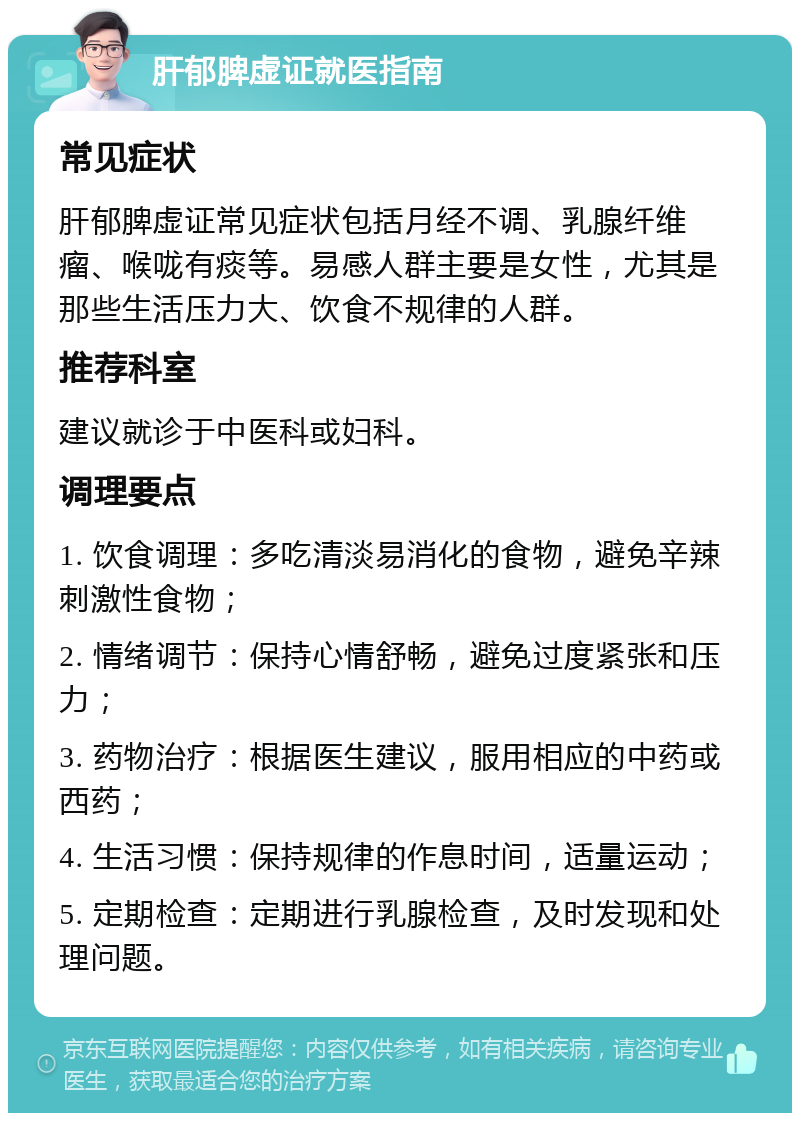 肝郁脾虚证就医指南 常见症状 肝郁脾虚证常见症状包括月经不调、乳腺纤维瘤、喉咙有痰等。易感人群主要是女性，尤其是那些生活压力大、饮食不规律的人群。 推荐科室 建议就诊于中医科或妇科。 调理要点 1. 饮食调理：多吃清淡易消化的食物，避免辛辣刺激性食物； 2. 情绪调节：保持心情舒畅，避免过度紧张和压力； 3. 药物治疗：根据医生建议，服用相应的中药或西药； 4. 生活习惯：保持规律的作息时间，适量运动； 5. 定期检查：定期进行乳腺检查，及时发现和处理问题。