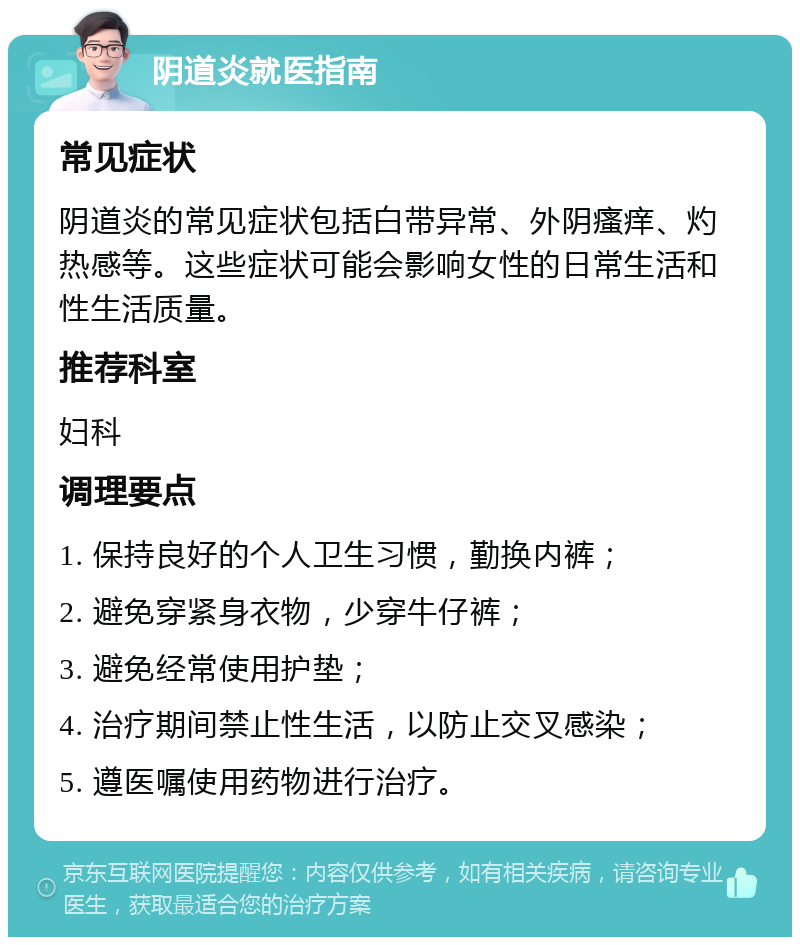 阴道炎就医指南 常见症状 阴道炎的常见症状包括白带异常、外阴瘙痒、灼热感等。这些症状可能会影响女性的日常生活和性生活质量。 推荐科室 妇科 调理要点 1. 保持良好的个人卫生习惯，勤换内裤； 2. 避免穿紧身衣物，少穿牛仔裤； 3. 避免经常使用护垫； 4. 治疗期间禁止性生活，以防止交叉感染； 5. 遵医嘱使用药物进行治疗。