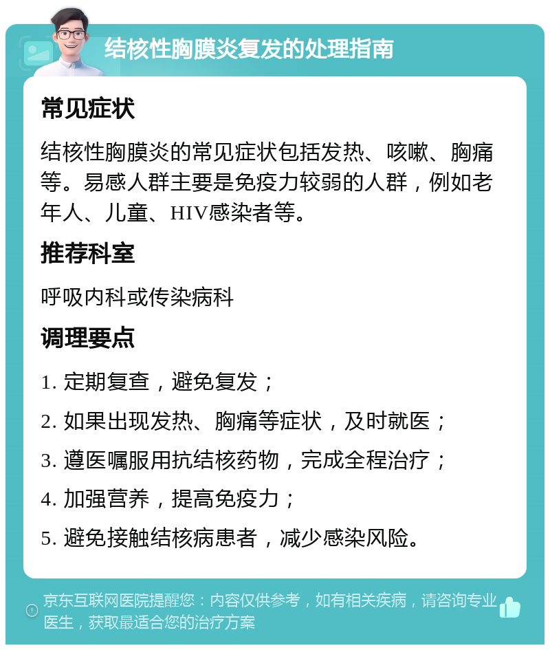 结核性胸膜炎复发的处理指南 常见症状 结核性胸膜炎的常见症状包括发热、咳嗽、胸痛等。易感人群主要是免疫力较弱的人群，例如老年人、儿童、HIV感染者等。 推荐科室 呼吸内科或传染病科 调理要点 1. 定期复查，避免复发； 2. 如果出现发热、胸痛等症状，及时就医； 3. 遵医嘱服用抗结核药物，完成全程治疗； 4. 加强营养，提高免疫力； 5. 避免接触结核病患者，减少感染风险。