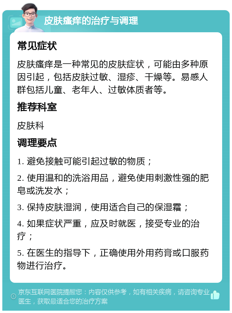 皮肤瘙痒的治疗与调理 常见症状 皮肤瘙痒是一种常见的皮肤症状，可能由多种原因引起，包括皮肤过敏、湿疹、干燥等。易感人群包括儿童、老年人、过敏体质者等。 推荐科室 皮肤科 调理要点 1. 避免接触可能引起过敏的物质； 2. 使用温和的洗浴用品，避免使用刺激性强的肥皂或洗发水； 3. 保持皮肤湿润，使用适合自己的保湿霜； 4. 如果症状严重，应及时就医，接受专业的治疗； 5. 在医生的指导下，正确使用外用药膏或口服药物进行治疗。