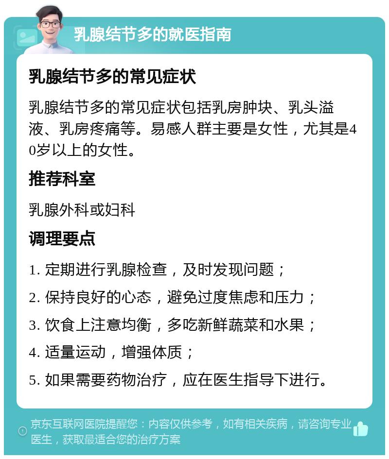 乳腺结节多的就医指南 乳腺结节多的常见症状 乳腺结节多的常见症状包括乳房肿块、乳头溢液、乳房疼痛等。易感人群主要是女性，尤其是40岁以上的女性。 推荐科室 乳腺外科或妇科 调理要点 1. 定期进行乳腺检查，及时发现问题； 2. 保持良好的心态，避免过度焦虑和压力； 3. 饮食上注意均衡，多吃新鲜蔬菜和水果； 4. 适量运动，增强体质； 5. 如果需要药物治疗，应在医生指导下进行。