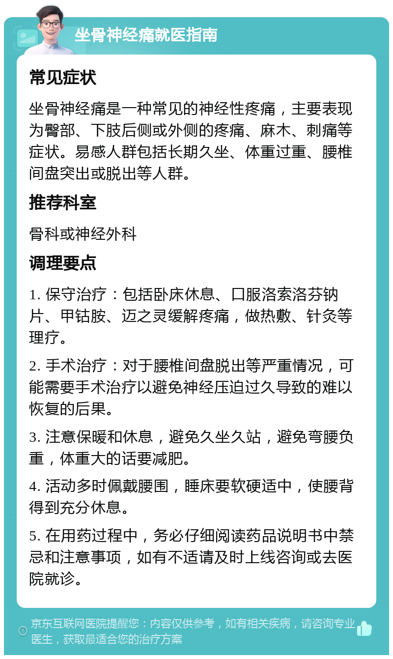 坐骨神经痛就医指南 常见症状 坐骨神经痛是一种常见的神经性疼痛，主要表现为臀部、下肢后侧或外侧的疼痛、麻木、刺痛等症状。易感人群包括长期久坐、体重过重、腰椎间盘突出或脱出等人群。 推荐科室 骨科或神经外科 调理要点 1. 保守治疗：包括卧床休息、口服洛索洛芬钠片、甲钴胺、迈之灵缓解疼痛，做热敷、针灸等理疗。 2. 手术治疗：对于腰椎间盘脱出等严重情况，可能需要手术治疗以避免神经压迫过久导致的难以恢复的后果。 3. 注意保暖和休息，避免久坐久站，避免弯腰负重，体重大的话要减肥。 4. 活动多时佩戴腰围，睡床要软硬适中，使腰背得到充分休息。 5. 在用药过程中，务必仔细阅读药品说明书中禁忌和注意事项，如有不适请及时上线咨询或去医院就诊。