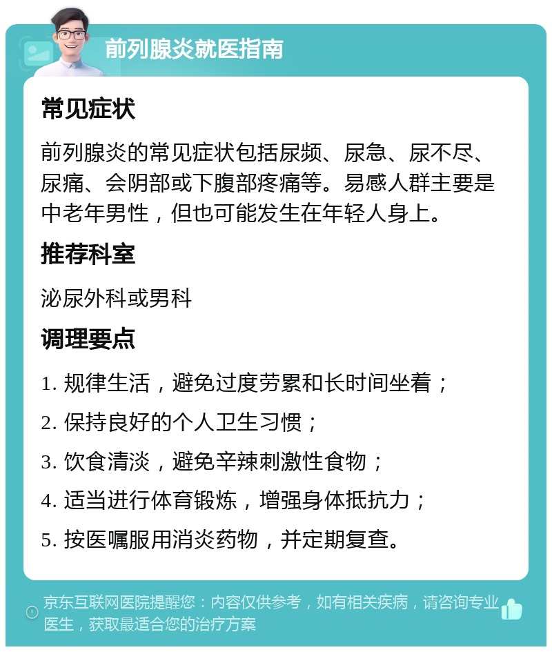 前列腺炎就医指南 常见症状 前列腺炎的常见症状包括尿频、尿急、尿不尽、尿痛、会阴部或下腹部疼痛等。易感人群主要是中老年男性，但也可能发生在年轻人身上。 推荐科室 泌尿外科或男科 调理要点 1. 规律生活，避免过度劳累和长时间坐着； 2. 保持良好的个人卫生习惯； 3. 饮食清淡，避免辛辣刺激性食物； 4. 适当进行体育锻炼，增强身体抵抗力； 5. 按医嘱服用消炎药物，并定期复查。